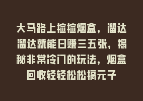 大马路上捡捡烟盒，溜达溜达就能日赚三五张，揭秘非常冷门的玩法，烟盒回收轻轻松松搞元子868网课-868网课系统868网课系统