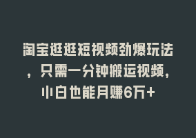 淘宝逛逛短视频劲爆玩法，只需一分钟搬运视频，小白也能月赚6万+868网课-868网课系统868网课系统