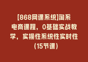 [868网课系统]淘系电商课程，0基础实战教学，实操性系统性实时性（15节课）868网课-868网课系统868网课系统