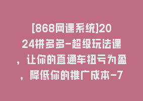 [868网课系统]2024拼多多-超级玩法课，让你的直通车扭亏为盈，降低你的推广成本-7节课868网课-868网课系统868网课系统