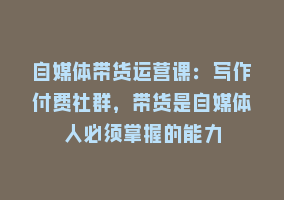 自媒体带货运营课：写作付费社群，带货是自媒体人必须掌握的能力868网课-868网课系统868网课系统