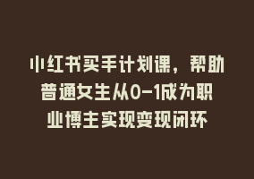 小红书买手计划课，帮助普通女生从0-1成为职业博主实现变现闭环868网课-868网课系统868网课系统