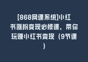 [868网课系统]小红书涨粉变现必修课，带你玩赚小红书变现（9节课）868网课-868网课系统868网课系统