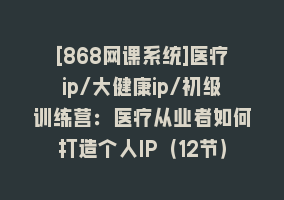 [868网课系统]医疗ip/大健康ip/初级训练营：医疗从业者如何打造个人IP（12节）868网课-868网课系统868网课系统