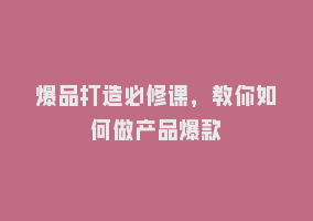 爆品打造必修课，教你如何做产品爆款868网课-868网课系统868网课系统