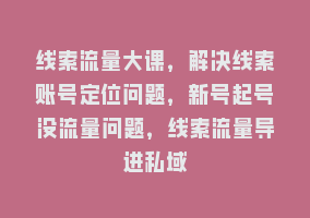 线索流量大课，解决线索账号定位问题，新号起号没流量问题，线索流量导进私域868网课-868网课系统868网课系统