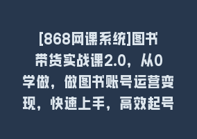 [868网课系统]图书带货实战课2.0，从0学做，做图书账号运营变现，快速上手，高效起号涨粉868网课-868网课系统868网课系统