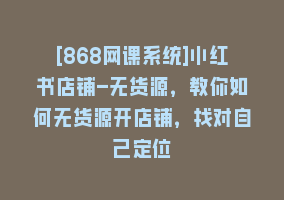 [868网课系统]小红书店铺-无货源，教你如何无货源开店铺，找对自己定位868网课-868网课系统868网课系统