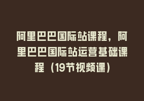 阿里巴巴国际站课程，阿里巴巴国际站运营基础课程（19节视频课）868网课-868网课系统868网课系统