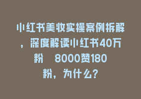 小红书美妆实操案例拆解，深度解读小红书40万粉  8000赞180粉，为什么?868网课-868网课系统868网课系统