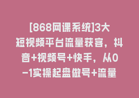 [868网课系统]3大短视频平台流量获客，抖音+视频号+快手，从0-1实操起盘做号+流量创收868网课-868网课系统868网课系统