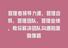 管理者领导力课，管理自我，管理团队，管理业绩，教你解决团队沟通和激励难题868网课-868网课系统868网课系统