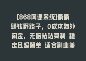 [868网课系统]偷偷赚钱野路子，0成本海外淘金，无脑粘贴复制 稳定且超简单 适合副业兼职868网课-868网课系统868网课系统