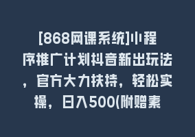 [868网课系统]小程序推广计划抖音新出玩法，官方大力扶持，轻松实操，日入500(附赠素材)868网课-868网课系统868网课系统