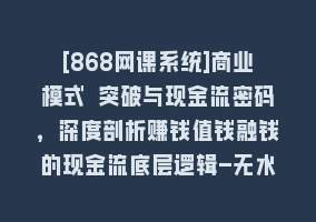 [868网课系统]商业模式 突破与现金流密码，深度剖析赚钱值钱融钱的现金流底层逻辑-无水印868网课-868网课系统868网课系统