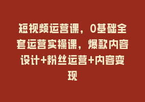 短视频运营课，0基础全套运营实操课，爆款内容设计+粉丝运营+内容变现868网课-868网课系统868网课系统