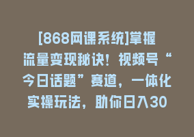 [868网课系统]掌握流量变现秘诀！视频号“今日话题”赛道，一体化实操玩法，助你日入300+868网课-868网课系统868网课系统