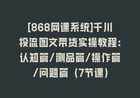 [868网课系统]千川投流图文带货实操教程：认知篇/测品篇/操作篇/问题篇（7节课）868网课-868网课系统868网课系统