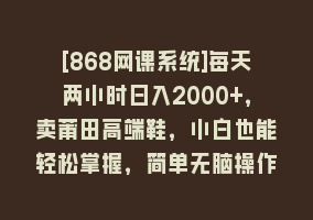 [868网课系统]每天两小时日入2000+，卖莆田高端鞋，小白也能轻松掌握，简单无脑操作…868网课-868网课系统868网课系统