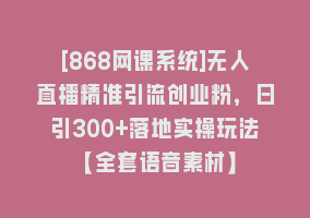 [868网课系统]无人直播精准引流创业粉，日引300+落地实操玩法【全套语音素材】868网课-868网课系统868网课系统