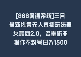 [868网课系统]三月最新抖音无人直播玩法美女舞团2.0，多重防非操作不封号日入1500+ 小…868网课-868网课系统868网课系统