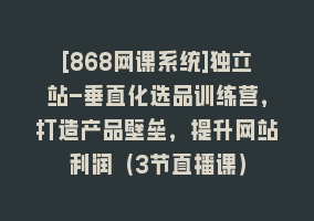 [868网课系统]独立站-垂直化选品训练营，打造产品壁垒，提升网站利润（3节直播课）868网课-868网课系统868网课系统