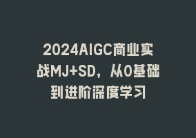 2024AIGC商业实战MJ+SD，从0基础到进阶深度学习868网课-868网课系统868网课系统