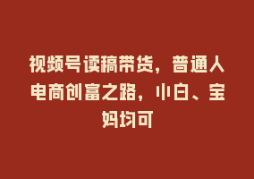 视频号读稿带货，普通人电商创富之路，小白、宝妈均可868网课-868网课系统868网课系统