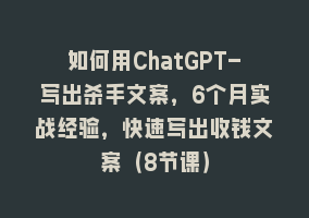 如何用ChatGPT-写出杀手文案，6个月实战经验，快速写出收钱文案（8节课）868网课-868网课系统868网课系统