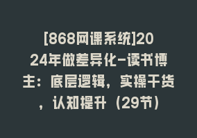 [868网课系统]2024年做差异化-读书博主：底层逻辑，实操干货，认知提升（29节）868网课-868网课系统868网课系统