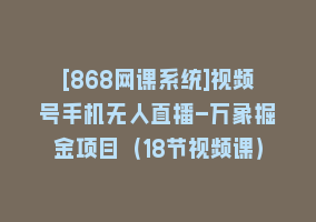 [868网课系统]视频号手机无人直播-万象掘金项目（18节视频课）868网课-868网课系统868网课系统