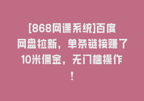 [868网课系统]百度网盘拉新，单条链接赚了10米佣金，无门槛操作！868网课-868网课系统868网课系统