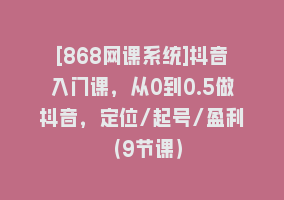 [868网课系统]抖音入门课，从0到0.5做抖音，定位/起号/盈利（9节课）868网课-868网课系统868网课系统