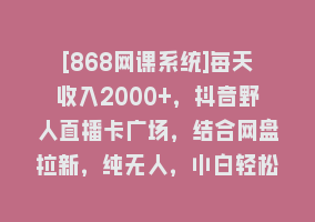 [868网课系统]每天收入2000+，抖音野人直播卡广场，结合网盘拉新，纯无人，小白轻松上手868网课-868网课系统868网课系统