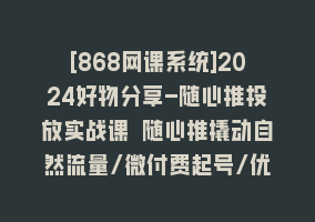 [868网课系统]2024好物分享-随心推投放实战课 随心推撬动自然流量/微付费起号/优化产出868网课-868网课系统868网课系统