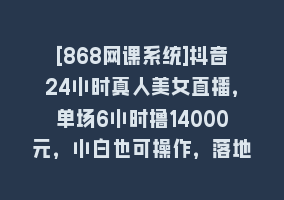 [868网课系统]抖音24小时真人美女直播，单场6小时撸14000元，小白也可操作，落地保姆教程868网课-868网课系统868网课系统