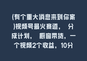 (有个重大消息来到你家)视频号最火赛道， 分成计划， 橱窗带货，一个视频2个收益，10分钟一条视频868网课-868网课系统868网课系统