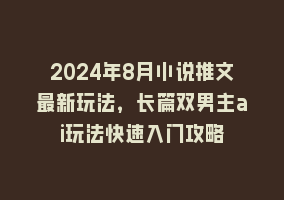 2024年8月小说推文最新玩法，长篇双男主ai玩法快速入门攻略868网课-868网课系统868网课系统