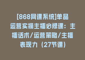 [868网课系统]单品运营实操主播必修课：主播话术/运营策略/主播表现力（27节课）868网课-868网课系统868网课系统