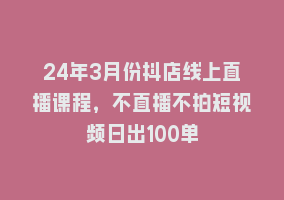 24年3月份抖店线上直播课程，不直播不拍短视频日出100单868网课-868网课系统868网课系统