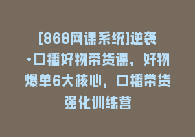 [868网课系统]逆袭·口播好物带货课，好物爆单6大核心，口播带货强化训练营868网课-868网课系统868网课系统