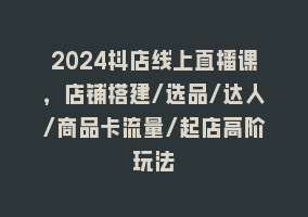 2024抖店线上直播课，店铺搭建/选品/达人/商品卡流量/起店高阶玩法868网课-868网课系统868网课系统