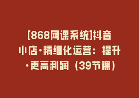 [868网课系统]抖音小店·精细化运营：提升·更高利润（39节课）868网课-868网课系统868网课系统