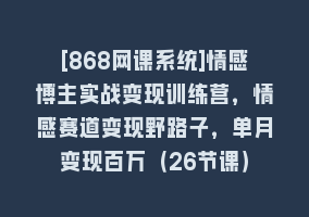 [868网课系统]情感博主实战变现训练营，情感赛道变现野路子，单月变现百万（26节课）868网课-868网课系统868网课系统