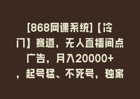 [868网课系统]【冷门】赛道，无人直播间点广告，月入20000+，起号猛、不死号，独家最…868网课-868网课系统868网课系统