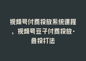 视频号付费投放系统课程，视频号豆子付费投放·叠投打法868网课-868网课系统868网课系统