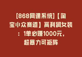 [868网课系统]【淘宝小众赛道】高利润女装：1单必赚1000元，超暴力可矩阵868网课-868网课系统868网课系统