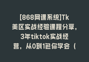 [868网课系统]Tk美区实战经验课程分享，3年tiktok实战经营，从0到1包你学会（29节课）868网课-868网课系统868网课系统