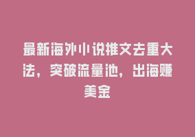 最新海外小说推文去重大法，突破流量池，出海赚美金868网课-868网课系统868网课系统