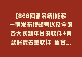 [868网课系统]能够一键发布视频号以及全网各大视频平台的软件+两款深度去重软件 适合…868网课-868网课系统868网课系统